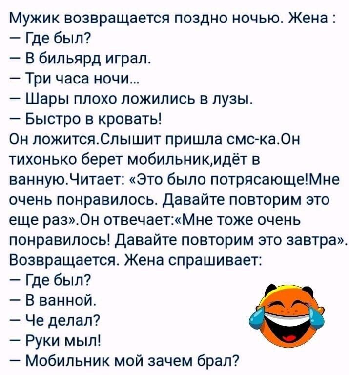 Мужик возвращается поздно ночью Жена Где был В бильярд играл Три часа ночи Шары плохо ложились в лузы Быстро кровать Он пожитсяСпышит пришла смска0н тихонько берет мобильникидёт в ваннуюНитает это было потрясающеМне очень понравилось Давайте повторим это еще раз0н отвечаетМне тоже очень понравилось Давайте повторим это завтра Возвращается Жена спрашивает Где был В ванной Че делал Руки мыл Мобильни