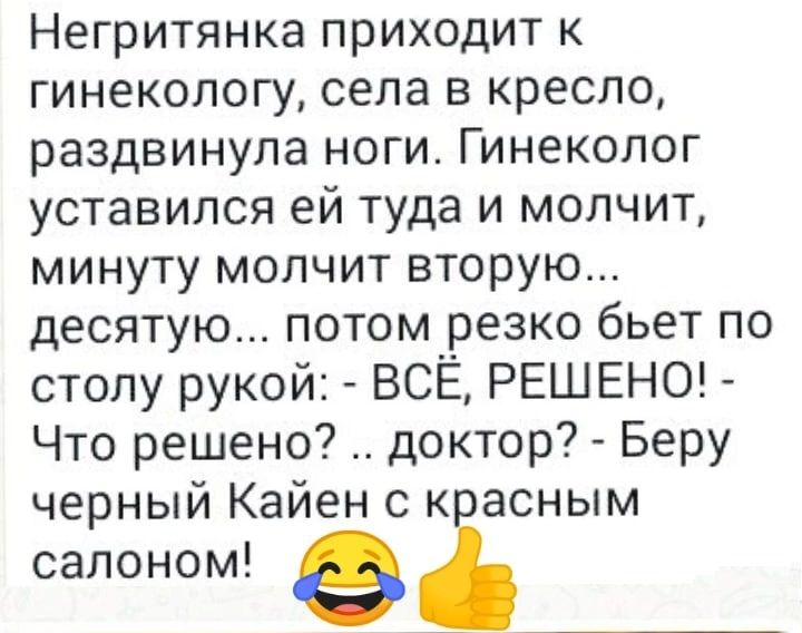 Негритянка приходит к гинекологу села в кресло раздвинула ноги Гинеколог уставился ей туда и молчит минуту молчит вторую десятую потом резко бьет по столу рукой ВСЁ РЕШЕНО Что решено доктор Беру черный Кайен с к асным салоном