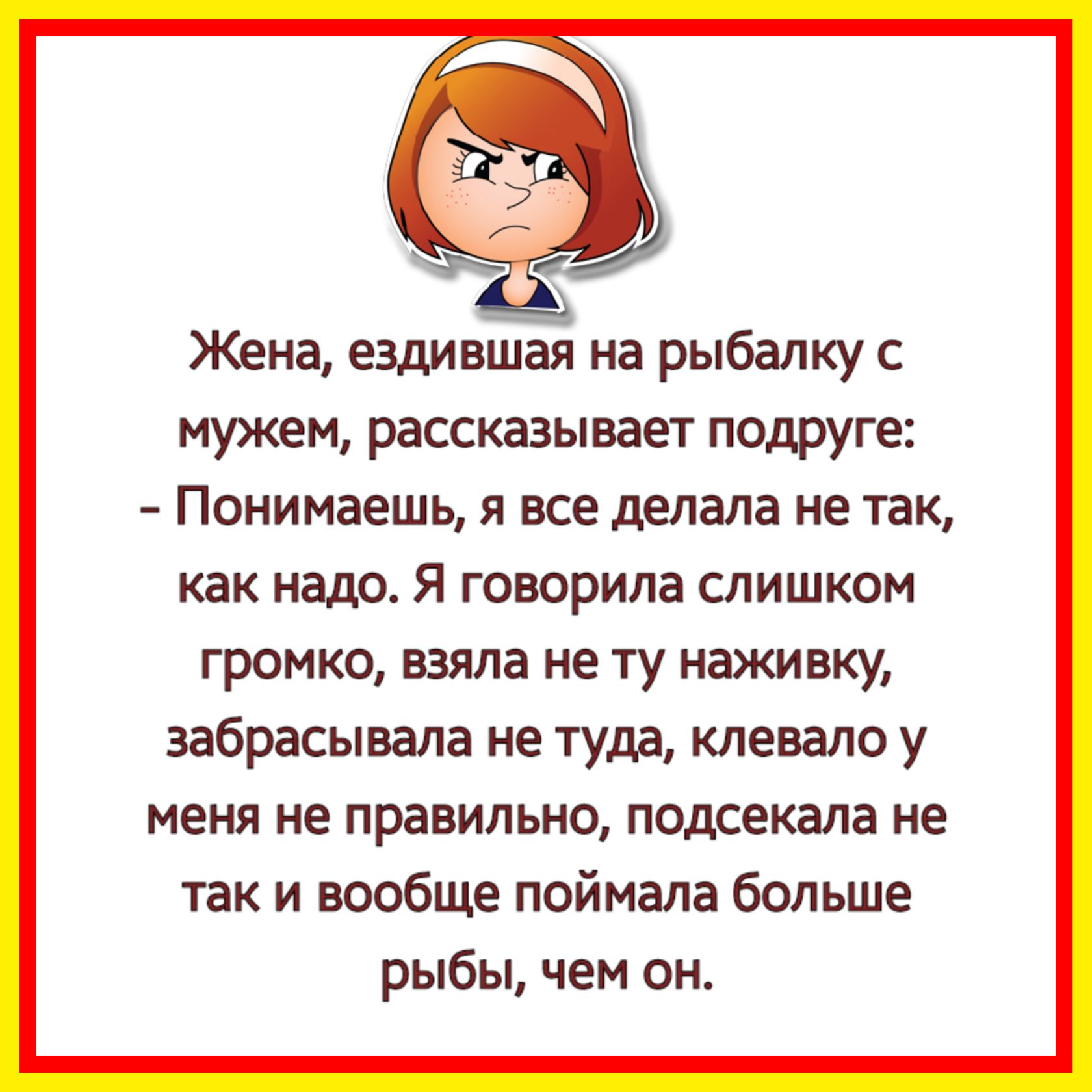 Жена ездившая на рыбалку мужем рассказывает подруге Понимаешь я все делала не так как недр Я говорила СЛИШКОМ громко взяла не ту наживку забрасывала не туда клевало у меня не правильно подсекала не так и вообще поймала больше рыбы чем он
