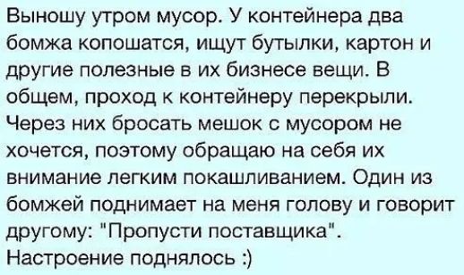 Выношу утром мусор У контейнера два бомжа копошатся ищу г бутылки картон и другие полезные в их бизнесе вещи В общем проход контейнеру перекрыли Через них бросать мешок с мусором не хочется поэтому обращаю на себя их внимание легким покашпиванием Один из бомжей поднимает на меня голову и говорит другому Пропусти поставщикаЁ Настроение поднялись