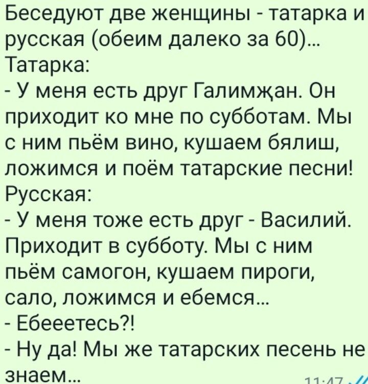Беседуют две женщины татарка и русская обеим далеко за 60 Татарка У меня есть друг Гапимжан Он приходит ко мне по субботам Мы с ним пьём вино кушаем бялиш ложимся и поём татарские песни Русская У меня тоже есть друг Василий Приходит в субботу Мы с ним пьём самогон кушаем пироги сало ложимся и ебемся Ебееетесь Ну да Мы же татарских песень не знаем