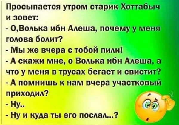 Просыпается утром старик Хоттабыч и зовет 0Волька ибн Алеша почему у меня голова болит Мы же вчера с тобой пили А скажи мне Волька иби Алеша что у меня в трусах бегает и свистит А помнишь к нам вчера участковый приходил д Ну м Ну и куда ты его послал