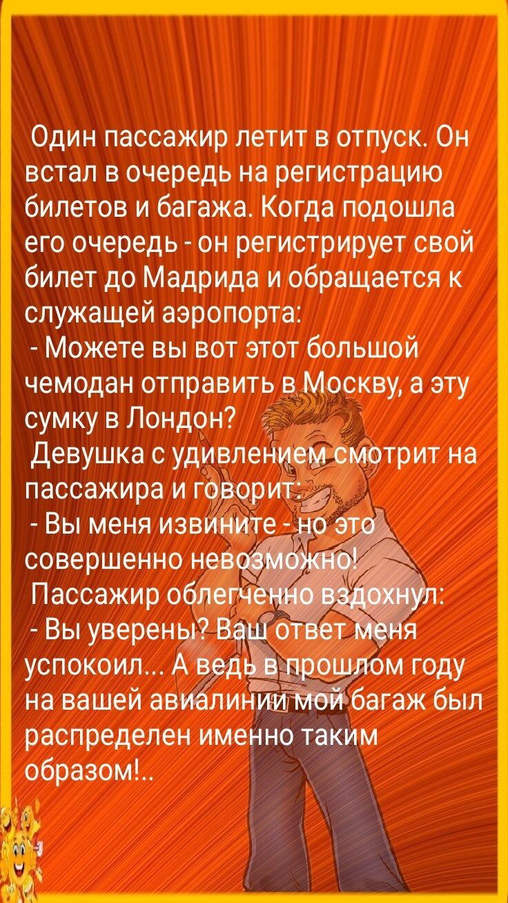 Один пассажир летит в отпуск Он встал в очередь на регистрацию билетов и багажа Когда подошла его очередь он регистрирует свой билет до Мадрида и обращается к служащей аэропорта Можете вы вот этот большой чемодан отправить в Москву а эту сумку в Лондон Девушка с удивлентрит на пассажира и говорит 2 Вы меня извините совершенно н Пассажир о Вы уверены 33 успокоил А _ м году на вашей ав багаж был рас