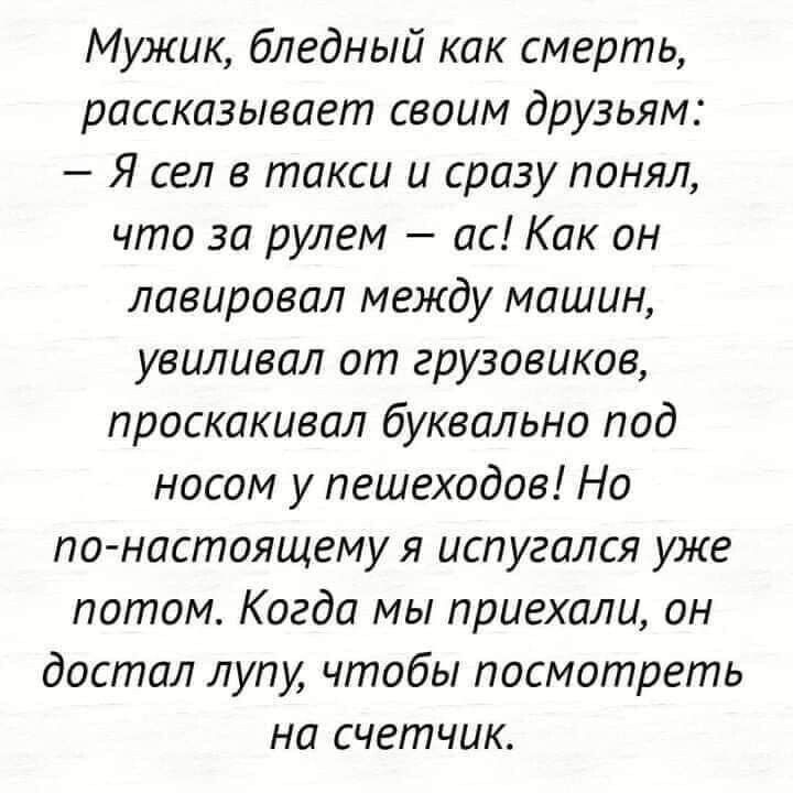 Мужик бледный как смерть рассказывает своим друзьям Я сел в такси и сразу понял что за рулем ас Как он лавировал между машин увиливал от грузовиков проскакивал буквально под носом у пешеходов Но по настоящему я испугался уже потом Когда мы приехали он достал лупу чтобы посмотреть на счетчик