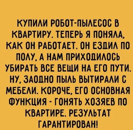 КУПИАИ РОБОТ ПЫАЕБОС В КВАРТИРУ ТЕПЕРЬ Я ПОНЯАА КАК ОН РАБОТАЕТ ОН ЕЗЛИА ПО ПОАУ А НАМ ПРИХОЦИАВСЬ УБИРАТЬ ВСЕ ВЕЩИ НА ЕГО ПУТИ НУ ЗАОЦНО ПЫАЬ ВЫТИРААИ В МЕБЕАИ КОРОЧЕ ЕГО ОСНОВНАЯ ФУНКЦИЯ ГОНЯТЬ ХОЗЯЕВ ПО КВАРТИРЕ РЕЗУАЬТАТ ГАРАНТИРОВАН