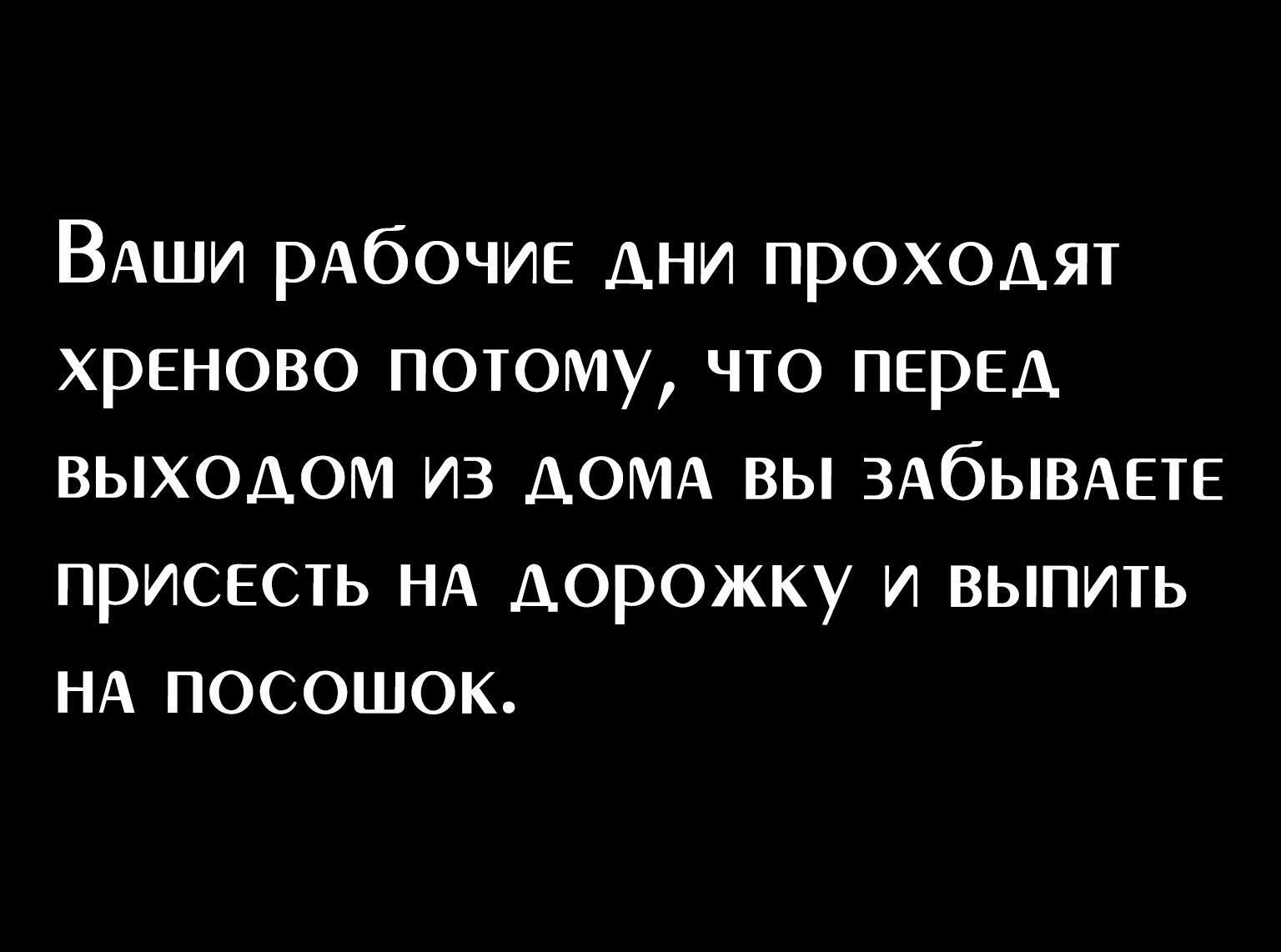 ВАши рАбОЧИЕ дни проходят хреново потому что ПЕрЕд выходом из АОМА вы эдбывдвтв приснсть НА дорожку и выпить НА посошок