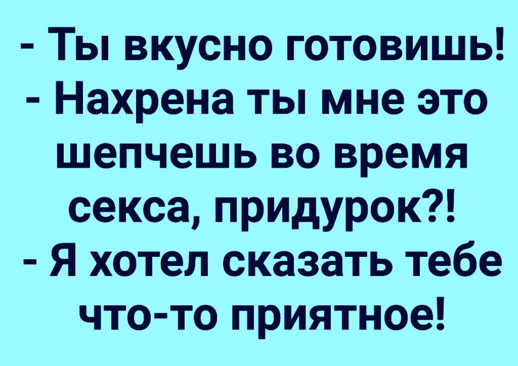 Ты вкусно готовишь Нахрена ты мне это шепчешь во время секса придурок Я хотел сказать тебе что то приятное