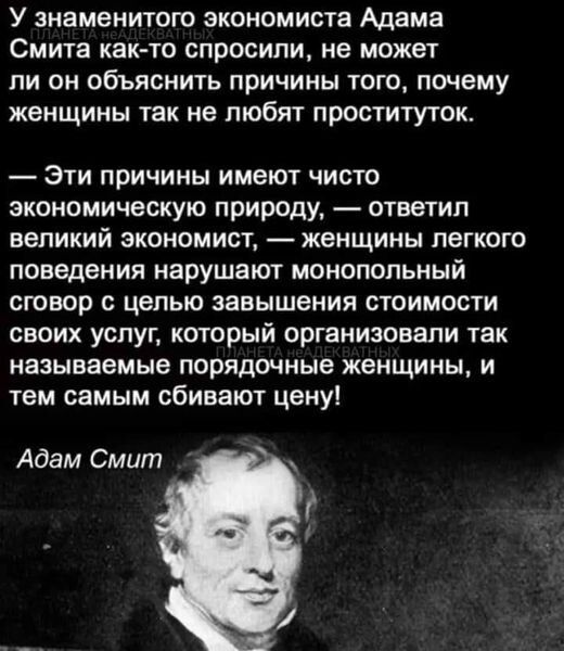 У знаменитого экономиста Адама Смита как то спросили не может пи он объяснить причины того почему женщины так не любят проституток Эти причины имеют чисто экономическую природу ответил великий экономист женщины легкого поведения нарушают монопольный сговор с целью завышения стоимости своих услуг который организовали так называемые порядочные женщины и тем самым сбивают цену Адам Смит г