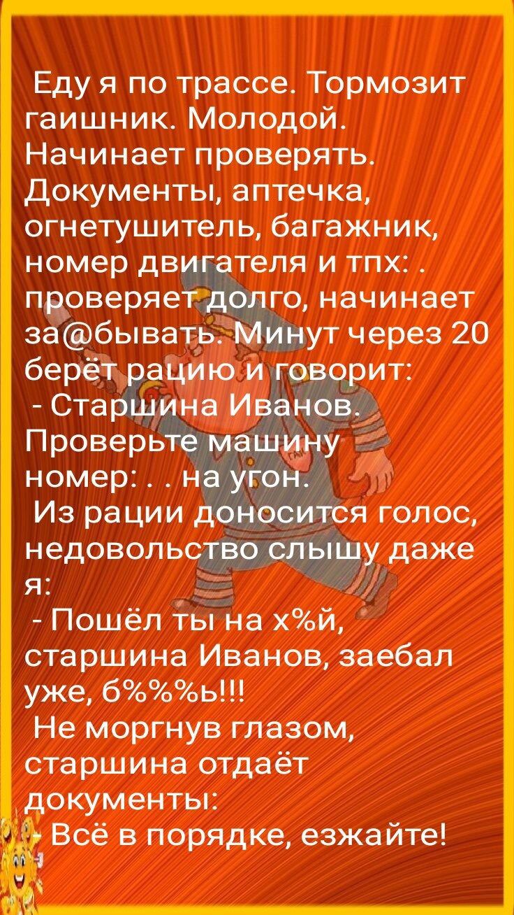 Еду я по трассе Тормозит гаишник Молодой Начинает проверять документы аптечка огнетушитель багажник номер дв теля и тпх пас веряе го начинает забывать ут через 20 Из рации недоволь я _ Пошёл ты на хй старшина Иванов заебал уже боь Не моргнув глазом старшина отдаёт документы Всё в порядке езжайте