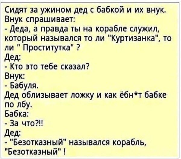 Сидят за ужином дед бабкой и их внук Внук спрашивает Деда а правда ты на корабле служил который назывался то ли Куртизанка то ли Проститутка дед Кто это тебе сказал Внук Бабуля Дед облизывает ложку и как ёбніт бабке по лбу Бабка За что Дед Безоткаэный назывался корабль Безотказный