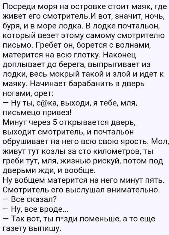 Посреди МОРЯ на островке СТОИТ маяк где живет его смотритепьИ вот значит ночь буря и в море лодка В лодке почтальон КОТОРЫЙ ВЕЗЕТ ЭТОМУ самому СМОТРИТЕПЮ письмо Гребет он борется с волнами матерится на всю глотку Наконец доплывает до берега выпрыгивает из лодки весь мокрый такой и злой и идет маяку Начинает барабанить в дверь ногами орет Ну ты ска выходи я тебе мля письмецо привез Минут через 5 от