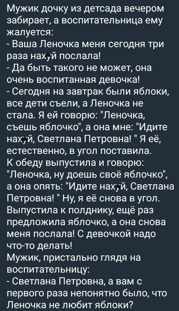 Мужик дочку из детсада вечером забирает а воспитательница ему жалуется Ваша Леночка меня сегодня три раза нахуй послала да быть такого не может она очень воспитанная девочка Сегодня на завтрак были яблоки все дети съели а Леночка не стала Я ей говорю Леночка съешь яблочко а она мне Идите нахуй Светлана Петровна Я её естественно в угол поставила К обеду выпустила и говорю Леночка ну доешь своё ябло