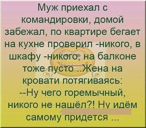 Муж приехал с командировки домой забежал по квартире бегает на кухне проверил никого в шкафу никогщ на балконе тоже пустоЦЦЖена на кровати потягиваясь Ну чего горемычный никого не нашёл Нч идём СЭМОМУ придется