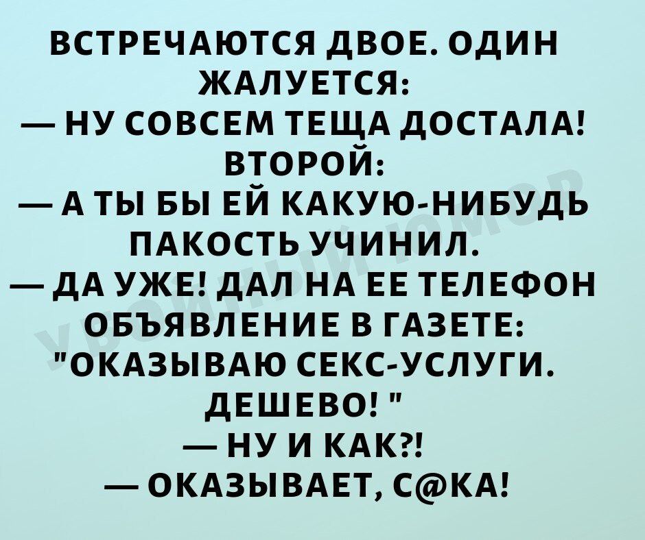 ВСТРЕЧАЮТСЯ дв0Е один ЖАЛУЕТСЯ ну СОВСЕМ ТЕЩА дОСТАЛА второй А ты вы Ей кдкую нивудь пдкость учинил дА УЖЕ дАл НА ЕЕ ТЕЛЕФОН ОБЪЯВЛЕНИЕ в ГАЗЕТЕ окдзывдю СЕКС УСЛУГИ дЕШЕВО ну И КАК окдзывдп скд