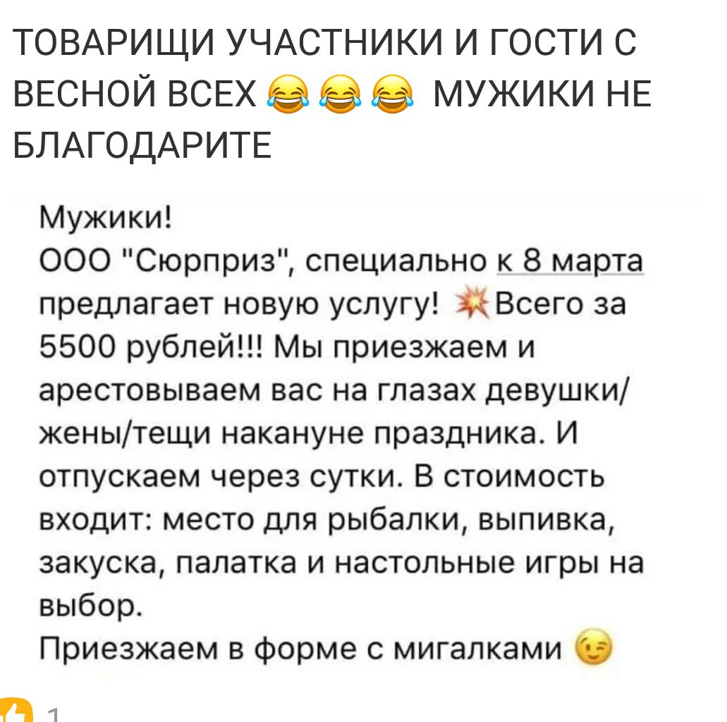 ТОВАРИЩИ УЧАСТНИКИ и гости с ВЕСНОЙ ВСЕХ в мужики НЕ БЛАГОДАРИТЕ Мужики 000 Сюрприз специально к 8 марта предлагает новую услугу Всего за 5500 рублей Мы приезжаем и арестовываем вас на глазах девушки женытещи накануне праздника И отпускаем через сутки В стоимость входит место для рыбалки выпивка закуска палатка и настольные игры на выбор Приезжаем в форме мигапками П