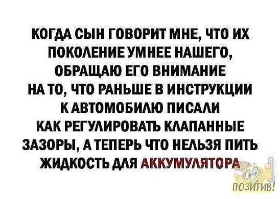 КОГАА СЫН ГОВОРИТ МНЕ что их ПОКОЛЕНИЕ УМНЕЕ НАШЕГО ОБРАЩАЮ ЕГО ВНИМАНИЕ НАТО ЧТО РАНЬШЕ В ИНСТРУКЦИИ КАВТОМОБИМО ПИОААИ КАК РЕГУАИРОВАТЬ ШПАННЫЕ ЗАЗОРЫ АТЕПЕРЬ ЧТО НЕАЬЗЯ ПИТЪ ЖИАКООТЬ ААН АККУМУАЯТОРА _ позигиы