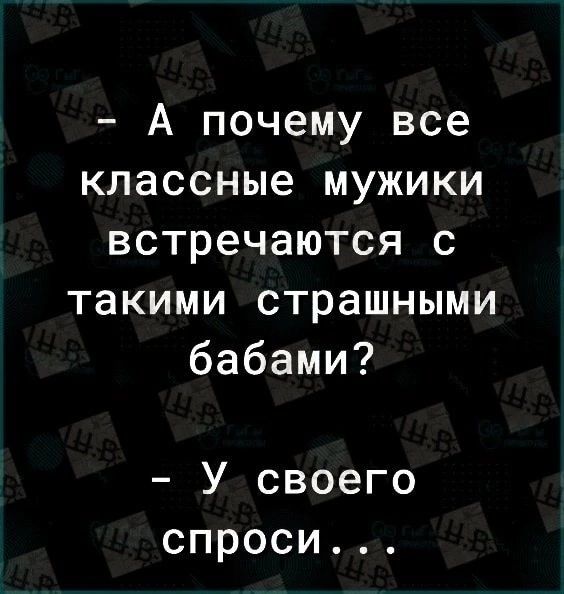А почему все классные мужики встречаются с такими страшными бабами У своего спроси