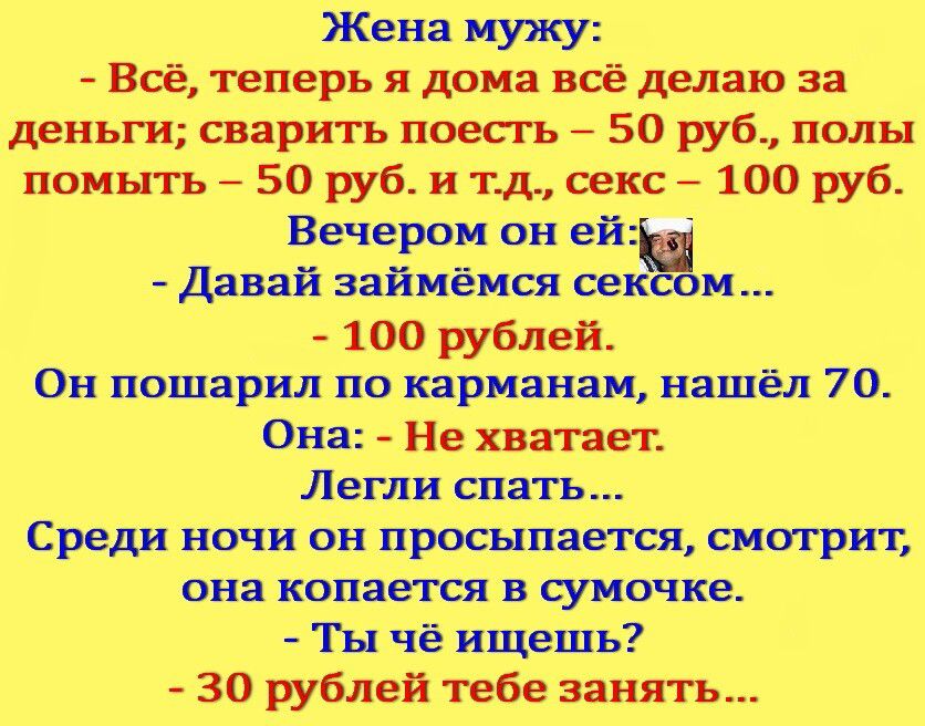 Жена мужу Всё теперь я дома всё делаю за деньги сварить поесгь 50 руб полы поиьггь 50 руб и тд секс 100 руб Вечером он ей давай зайиёися сек и 100 рублей Он пошарил по карманам нашёл 70 Оий Не хватает Легли спать Среди ночи он просыпается смотрит она копаетсяьв сумочке Ты чё ищешь 30 рублей тебе занять