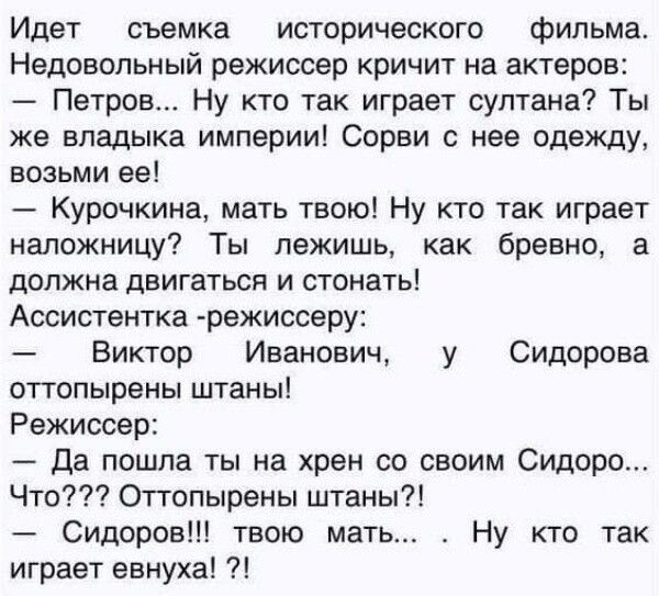Идет съемка исторического фильма Недовольный режиссер кричит на актеров _ Петров Ну кто так играет султана Ты же владыка империи Сорви с нее одежду возьми ее Курочкина мать твою Ну кто так играет напожницу Ты лежишь как бревно а должна двигаться и стонать Ассистентка режиссеру Виктор Иванович у Сидорова отгопырены штаны Режиссер Да пошла ты на хрен со своим Сидоро Что Оттопырены штаны Сидоров твою