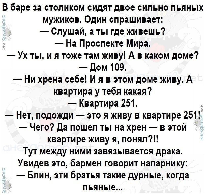 В баре за столиком сидят двое сильно пьяных мужиков Один спрашивает Спушай а ты где живешь На Проспекте Мира Ух ты и я тоже там живу А в каком доме дом 109 Ни хрена себе И я в этом доме живу А квартира у тебя какая Квартира 251 Нет подожди это я живу в квартире 251 Чего Да пошеп ты на хрен в этой квартире живу я понял Тут между ними завязывается драке Увидев это бармен говорит напарнику Бпин эти б