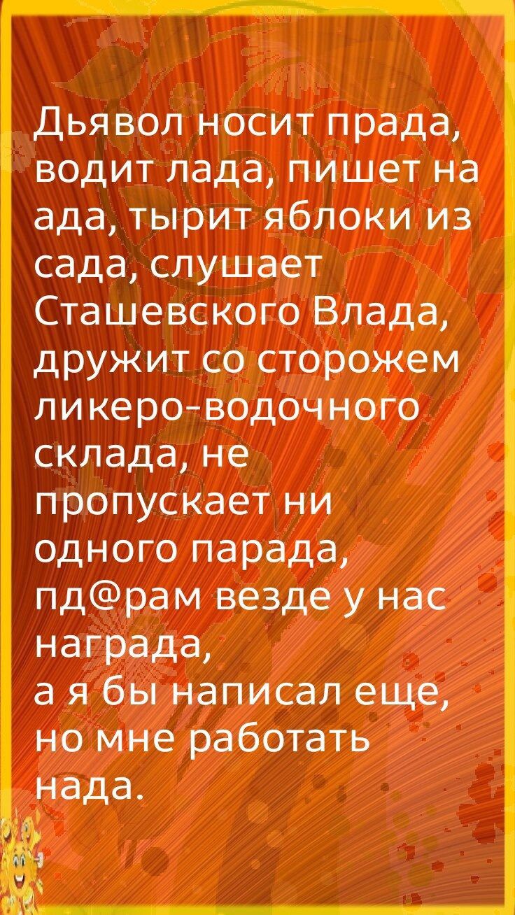 Дьявол носит прада водит лада пишет на ада тырит яблоки из сада слушает Сташевского Влада дружит со сторожем ликераводочного склада не пропускает ни одного парада пдрам везде у нас награда а я бы написал еще но мне работать _нада