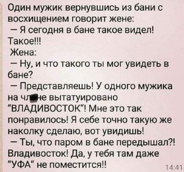 Один мужик вернувшись из бани с восхищением говорит жене Я сегодня в бане такое видел Такое Жена Ну и что такого ты мог увидеть в бане Представляешь У одного мужика на чгіе вытатуировано ВЛАДИВОСТОК Мне это так понравилось Я себе точно такую же наколку сделаю вот увидишь Ты что паром в бане передышап Владивосток да у тебя там даже УФА не поместится