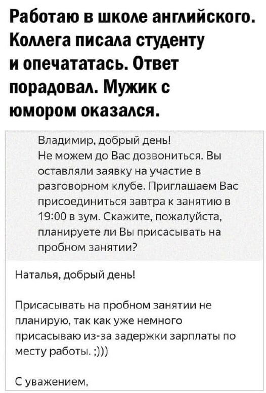 Работаю в школе английского Комета писада студенту и опечататась Ответ порадовать Мужик юмором оказался Владимир добрый день Не можем ди Вас дозвониться Вы оставляли заявку на участие в разговорном клубе Приглашаем Вас присоединиться завтра к занятию в 1900 в зум Скажите пожалуйста планируете ли Вы присасывать на пробном занятии Наталья добрый день ПРИСЕСЫББТЬ на пробном ЗЗНЯУИИ НЕ планирую ТЕК ка