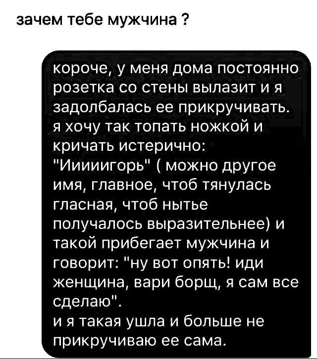 зачем тебе мужчина короче у меня дома постоянно розетка со стены вылазит и я задолбапась ее прикручивать я хочу так топать ножкой и кричать истерично Ииииигорь можно другое имя главное чтоб тянулась гласная чтоб нытье получалось выразительнее и такой прибегает мужчина и говорит ну вот опять иди женщина вари борщ я сам все сделаю и я такая ушла и больше не прикручиваю ее сама