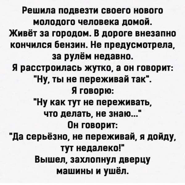 Решила подвезти своего нового молодого человека домой Живёт за городом В дороге внезапно кончился бензин Не предусмотрела за рулём недавно Я расстроилась жутко а он говорит Ну ты не переживай так Я говорю Ну как тут не переживать что делать не знаю Он говорит да серьёзно не переживай я дойду тут недалекоі Вышел захлопнул дверцу машины и ушёл