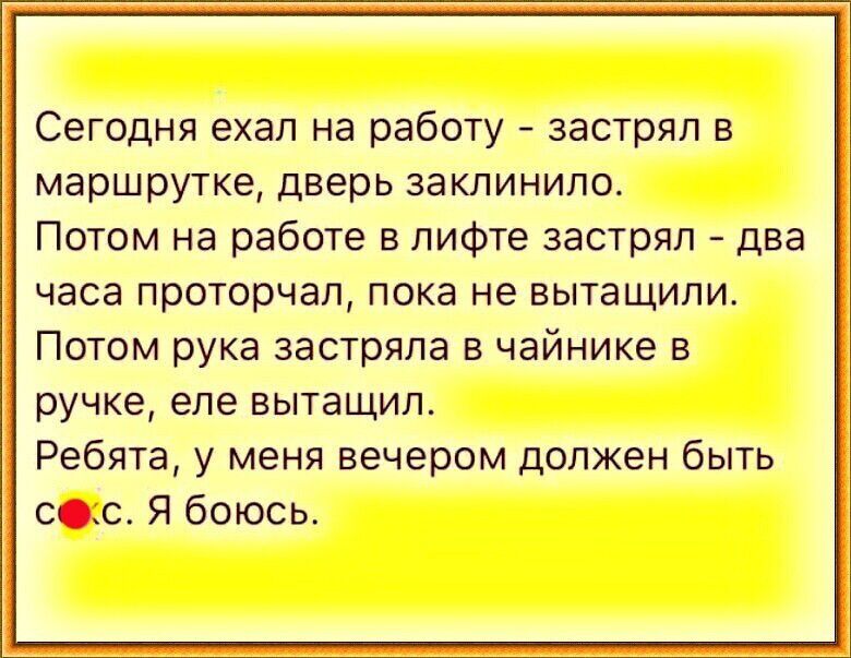 Сегодня ехал на работу застрял в маршрутке дверь заклинило Потом на работе в лифте застрял два часа прсторчал пока не вытащили Потом рука застряла в чайнике на ручке епе вытащил Ребята у меня вечером должен быть еще Я боюсь