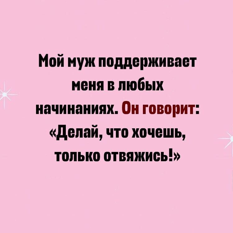 Мой муж подерживает меня в любых начинаниях он говорит делай что хочешь только отвяжиоь