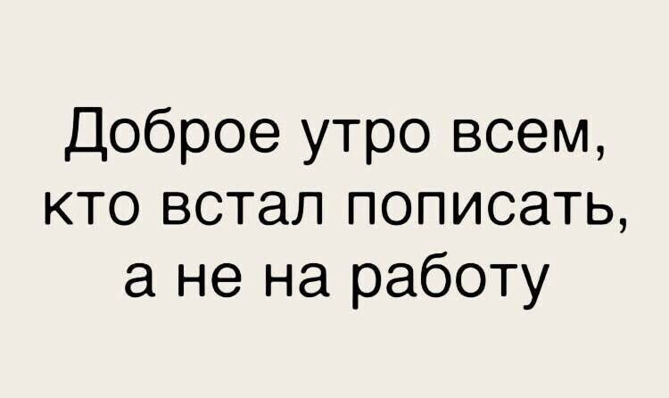 Доброе утро всем КТО встал ПОПИСЗТЬ а не на работу