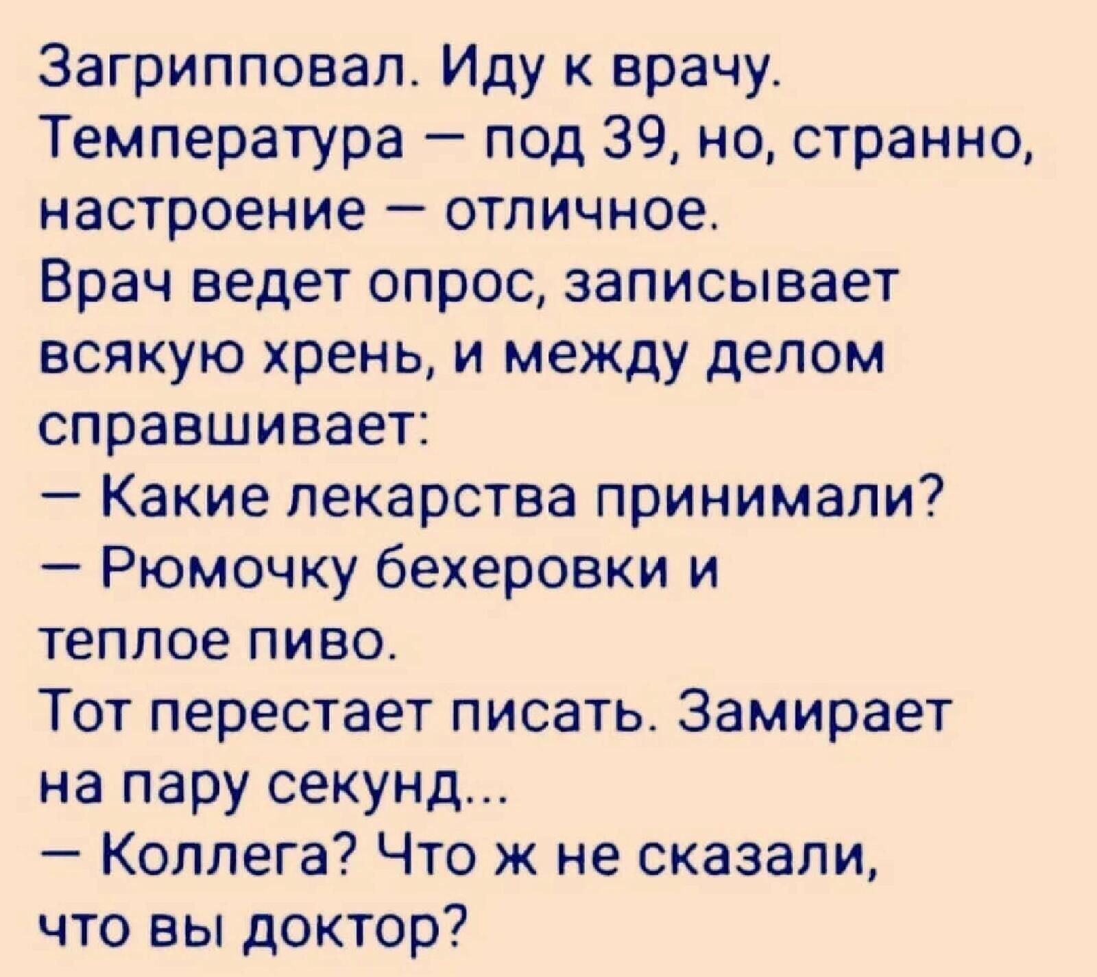 Загрипповал Иду к врачу Температура под 39 но странно настроение отличное Врач ведет опрос записывает всякую хрень и между делом справшивает Какие лекарства принимали Рюмочку бехеровки и теплое пиво Тот перестает писать Замирает на пару секунд Коллега Что ж не сказали что вы доктор