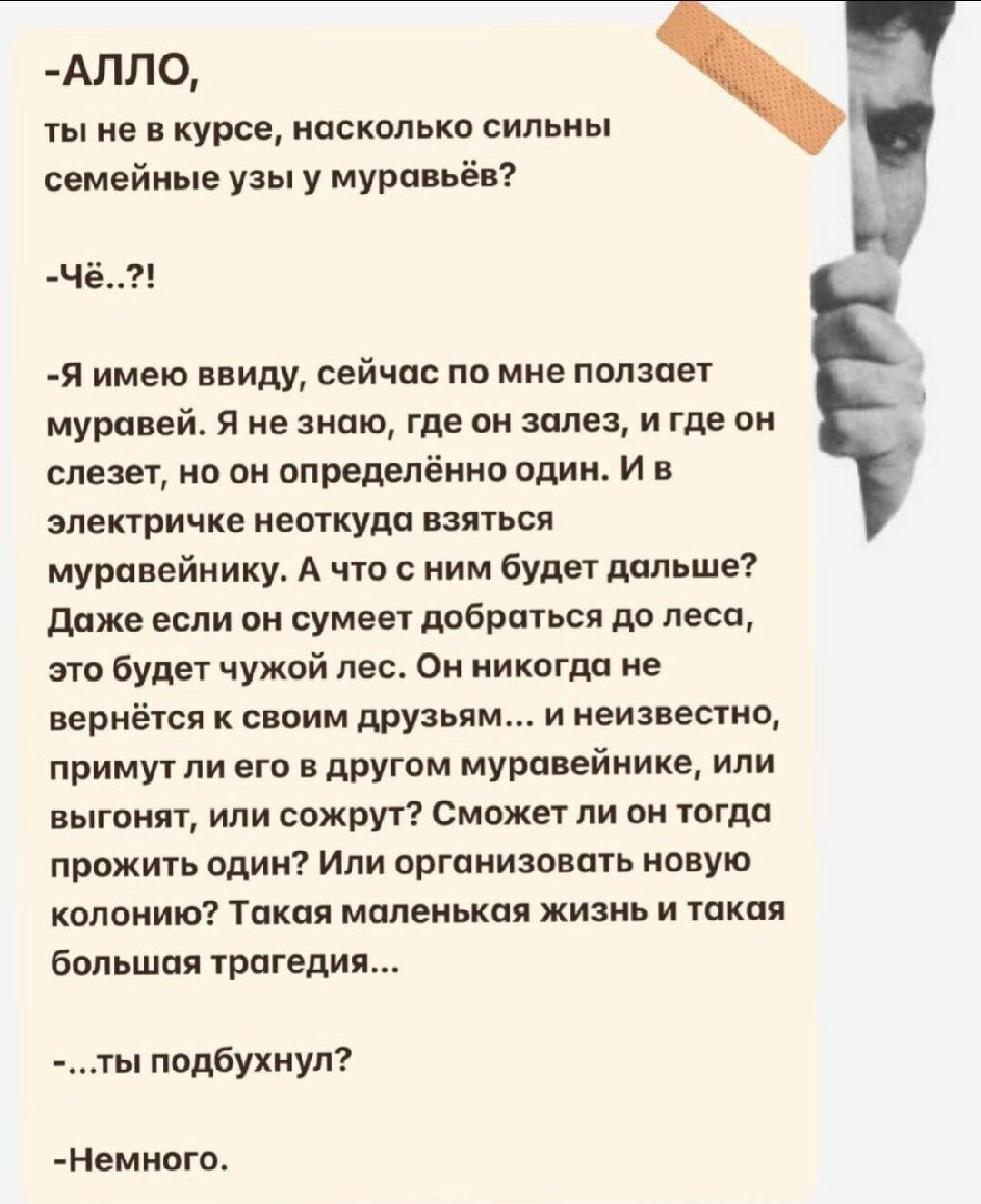 АЛЛ0 ты не курсе насколько сильны семейные у у Муравьёв ч я имею ввиду сейчас по мне ползает муравей я не знаю где он залы и где он слезы но он определённо один и в эпеппичкв пешкудп взяться муровейнику А что с ним будет дальше ддже если он сумеет добраться до пвсп это Будет чужой пес Ои иикпгдп не вернётся своим друзьям и неизвестно примутли его в другом мурпвейнике или выгонят или сожрут Сможе л