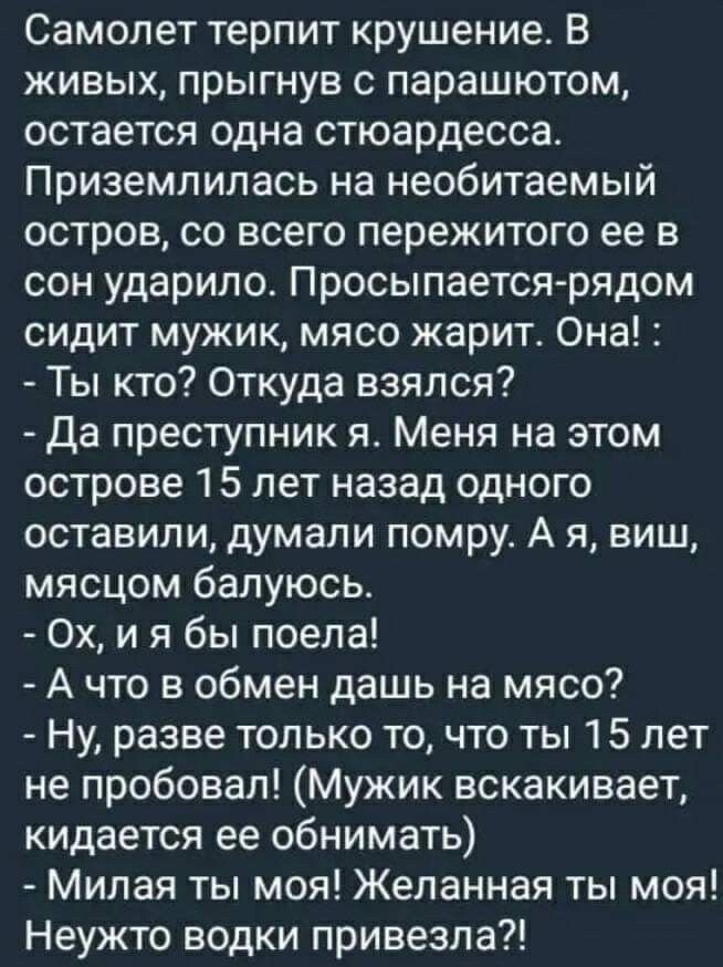 Самолет терпит крушение В живых прыгнув с парашютом остается одна стюардесса Приземлипась на необитаемый остров со всего пережитого ее в сон ударило Просыпается рядом сидит мужик мясо жарит Она Ты кто Откуда взялся Да преступник я Меня на этом острове 15 лет назад одного оставили думали помру А я виш мясцом балуюсь Ох и я бы поела А что в обмен дашь на мясо Ну разве только то что ты 15 лет не проб