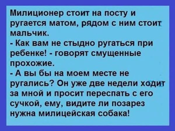 Милиционер стоит на посту и ругается матом рядом с ним стоит мальчик Как вам не стыдно ругаться при ребенке говорят смущенные прохожие А вы бы на моем месте не ругались Он уже две недели ходит за мной и просит переспать с его сучкой ему видите ли позарез нужиа милицейская собака