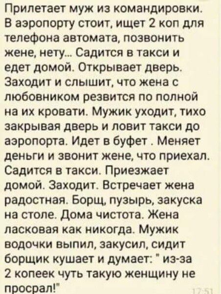 Припетает муж из командировки В аэропорту стоит ищет 2 коп для телефона автомата позвонить жене нету Садится в такси и едет домой Открывает дверь Заходит и слышит что жена с любовником резвится по полной на их кровати Мужик уходит тихо закрывая дверь и ловит такси до аэропорта Идет в буфет Меняет деньги и звонит жене что приехал Садится в такси Приезжает домой Заходите Встречает жена радостная Бор