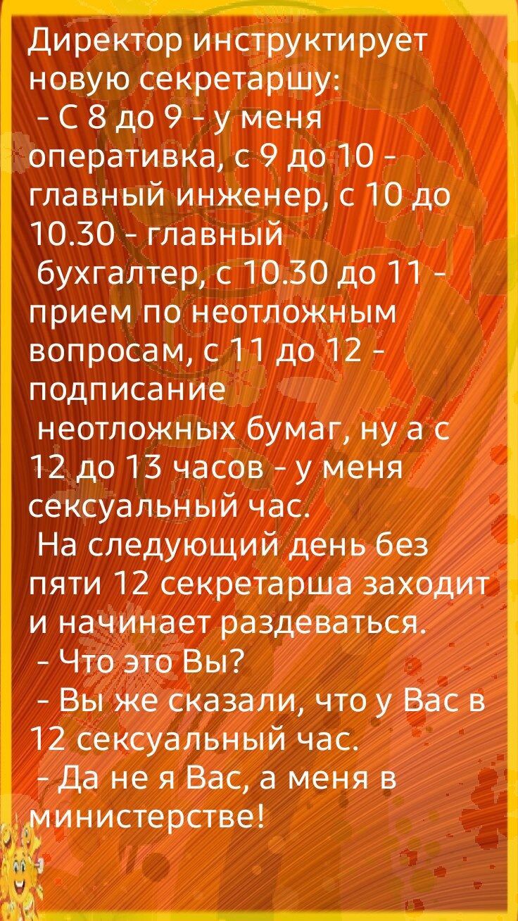 Директор инструктирует новую секретаршу С8до9уменя оперативка с 9 до 10 главный инженер с 10 до 1030 главный бухгалтер с 1030 до 11 прием по неотложным вопросам с 11 до 12 подписание неотложных бумаг ну а с 12 до 13 часов у меня сексуальный час На следующий день без пяти 12 секретарша заходит и начинает раздеваться Что это Вы Вы же сказали что у Вас в 12 сексуальный час да не я Вас а меня в инисте