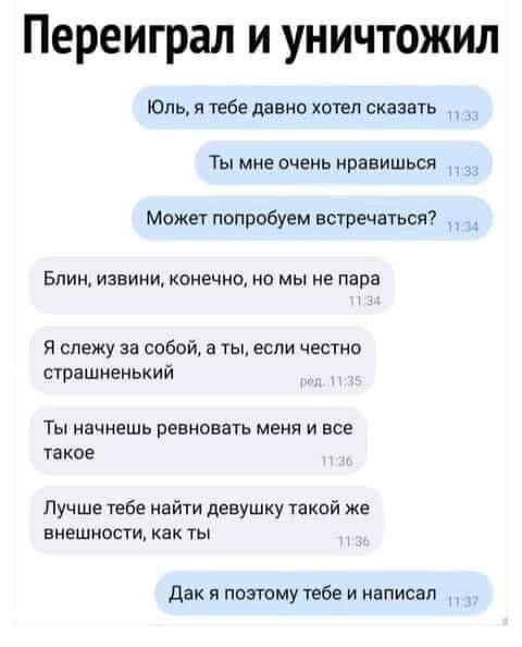 Переиграл и уничтожил Юль я тебе дание хотел сказать _ Ты мне очень нравишься может попробуем встречаться Блин извини конечно но мы не пара Я слежу за содой а ты если честно счрашненький Ты начнешь ревновать меня и все такое Пучше тебе найти девушку такой же ВНЕШНОСТИ КБК ТЫ дак я пожму тебе и написал