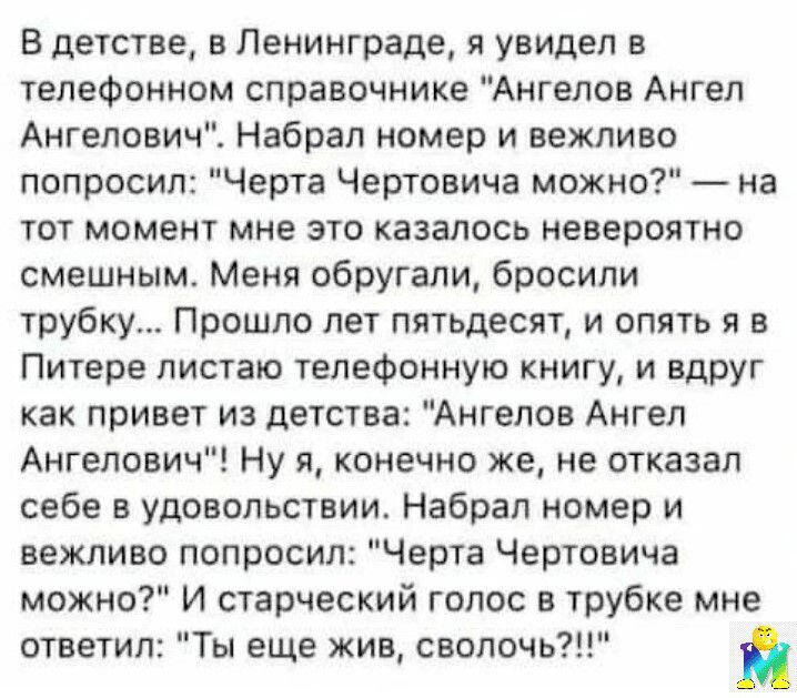 В детстве в Ленинграде я увидел в телефонном справочнике Ангелов Ангел Ангелович Набрал номер и вежливо попросил Черта Чертоеича можно на тот момент мне это казалось невероятно смешным Меня обругали бросили трубку Прошло лет пятьдесят и опять я в Питере листаю телефонную книгу и вдруг как привет из детства Ангелов Ангел Ангелович Ну я конечно же не отказал себе в удовольствии Набрал номер и вежлив