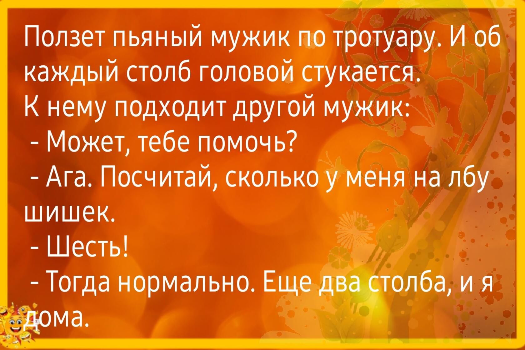 Ползет пьяный мужик Ю тротуару И об каждый сголб головой стукается К нему подходит другой мужик Может тебе помочь Ага Посчитай сколькотленя на лбу шишек Шесть Тогда нормально Е _