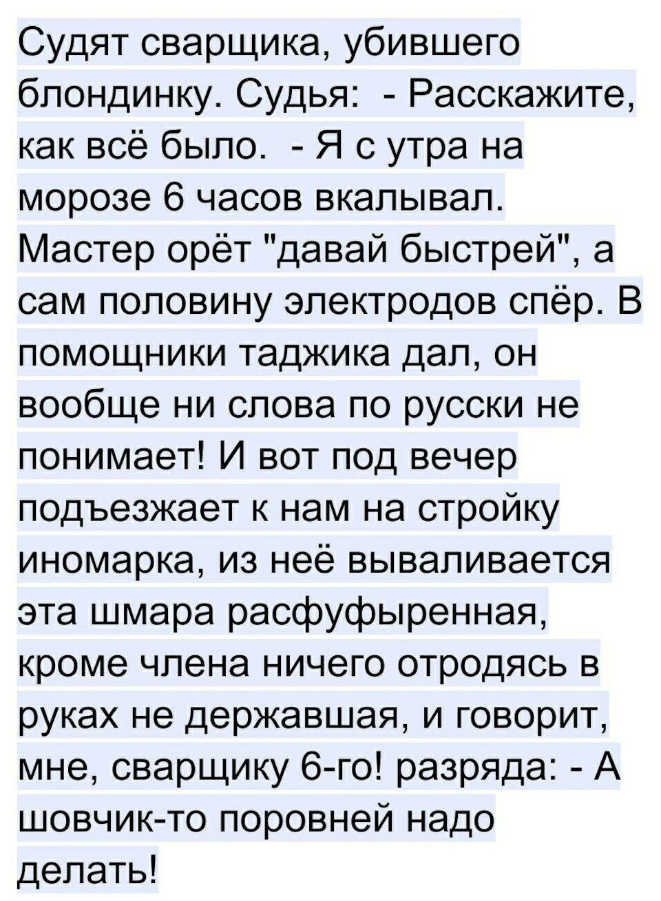 Судят сварщика убившего блондинку Судья Расскажите как всё было Я с утра на морозе 6 часов вкалывап Мастер орёт давай быстрей а сам половину электродов спёр В помощники таджика дал он вообще ни слова по русски не понимает И вот под вечер подъезжает к нам на стройку иномарка из неё вываливается эта шмара расфуфыренная кроме члена ничего отродясь в руках не державшая и говорит мне сварщику 6 го разр