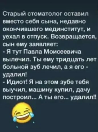 Старый стоматолог оставил вместо себя сына недавно окончившего пединститут и уехал в отпуск Возврощоется сын ему заявляет Я тут Павла Моисеевича вылечил Ты ему тридцать лет больной зуб лечил в я его удалил Идиот Я на этом зубе тебя выучил машину купил дачу построил А ты его удалили