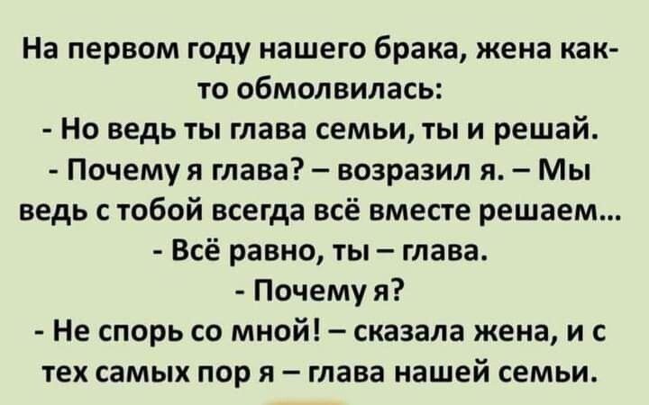 На первом году нашего брака жена как то обмолвилась Но ведь ты глава семьи ты и решай Почемуя глава возразил я Мы ведь с тобой всегда всё вместе решаем Всё равно ты глава Почему я Не спорь со мной сказала жена и ТЕХ самых пор Я _ тава нашей СЕМЬИ