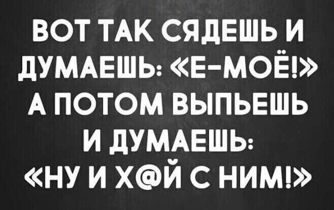 вот ТАК сядешь и дУМАЕШЬ Е МОЁ А потом выпыгшь и думмгшы ну и хй с ним