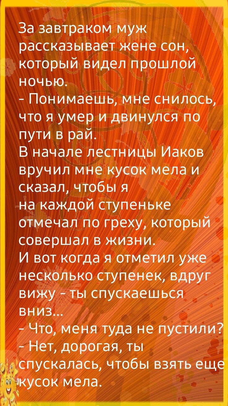 За завтраком муж рассказывает жене сон который видел прошлой ночью Понимаешь мне снилось что я умер и двинулся по пути в рай В начале лестницы Иаков вручил мне кусок мела и сказал чтобы я на каждой ступеньке отмечал по греху который совершал в жизни И вот когда я отметил уже несколько ступенек вдруг вижу гы спускаешься ВНИЗ Что меня туда не пустили Нет дорогая ты спускалась чтобы взять ещ усок мел