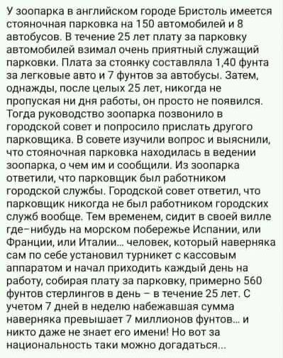 У зоопарка в английском городе Бристоль имеется стояночная парковка на 150 автомобилей и В автобусов В течение 25 лет плату за парковку автомобилей взимал очень приятный служащий парковки Плата за стоянку составляла 140 Фут за легковые авто и 7 Фуктов за автобусы Затем однажды после целых 25 лет никогда не пропуская ни дня работы он просто не появился Тогда руководств зоопарка позвонила в городско