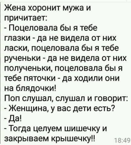 Жена хоронит мужа и причитает Поцеловала бы я тебе глазки да не видела от них ласки поцеловала бы я тебе рученьки да не видела от них попученьки поцеловала бы я тебе пяточки да ходили они на блядочки Поп слушал слушал и говорит Женщина у вас дети есть Да Тогда цепуем шишечку и закрываем крышечку