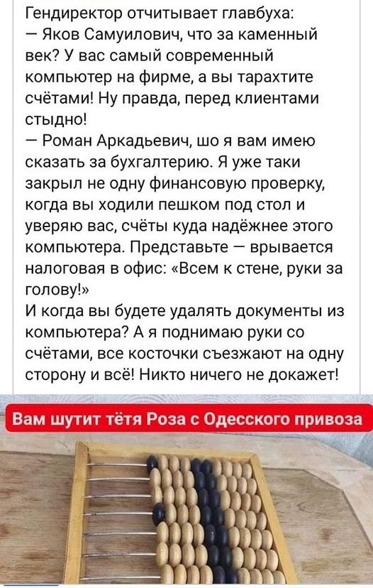 Гендиректор отчитывает главбуха Яков Самуилович что за каменный век У вас самый современный компьютер на фирме а вы тарахтите счётами Ну правда перед клиентами стыдно Роман Аркадьевич що я вам имею сказать за бухгалтерию Я уже таки закрыл не одну Финансовую проверку когда вы ходили пешком под стол и уверяю вас счёты куда надёжнее этого компьютера Представьте врывается налоговая в офис Всем к стене