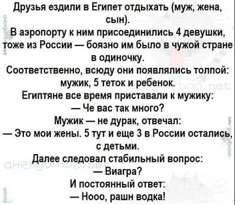 друзья ездили в Египет отдыхать муж жена сын В аэропорту ним присоединились 4 девушки тоже из России боязно им было в чужой стране в одиночку СООТЕВТСТБВННО всюду ОКИ ПОЯЕПЯПИСЬ ТОПППЙЁ мужик 5 теток и ребенок Египтяне все время приставапи к мужику Че вас так много Мужик не дурак отвечал Это мои жены 5 тут и еще 3 в России остались с детьми далее СЛЕДОЕЗП СТібИПЬНЫЙ ВОПРОС Виагра И постоянный отве